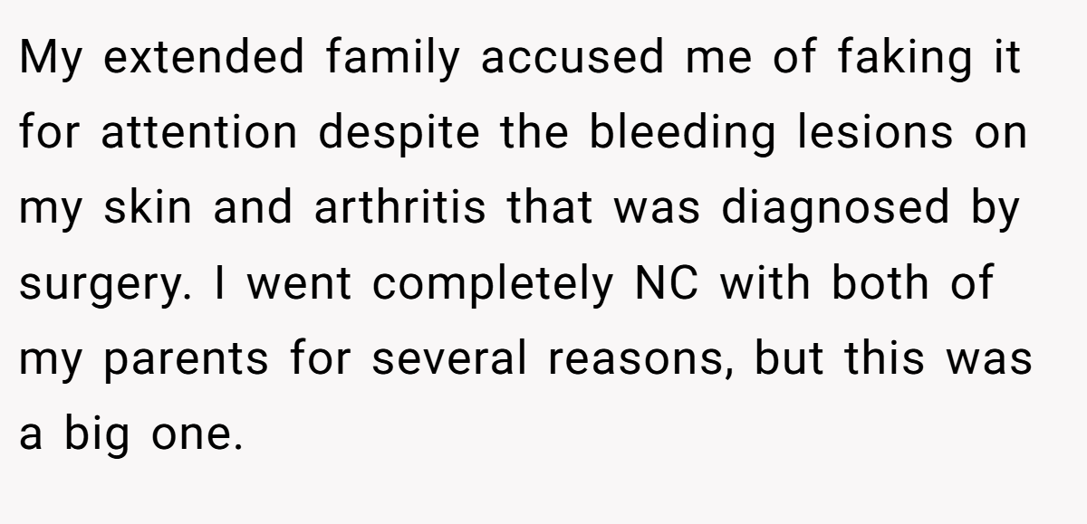 My extended family accused me of faking it for attention despite the bleeding lesions on my skin and arthritis that was diagnosed by surgery. I went completely NC with both of my parents for several reasons, but this was a big one.