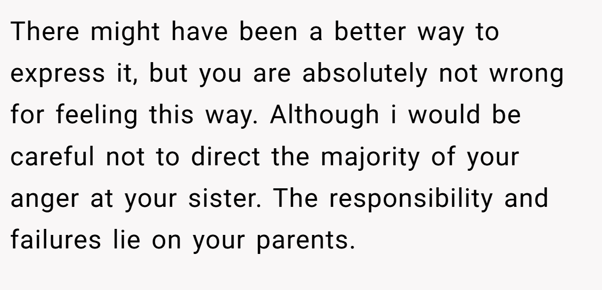 There might have been a better way to express it, but you are absolutely not wrong for feeling this way. Although i would be careful not to direct the majority of your anger at your sister. The responsibility and failures lie on your parents.