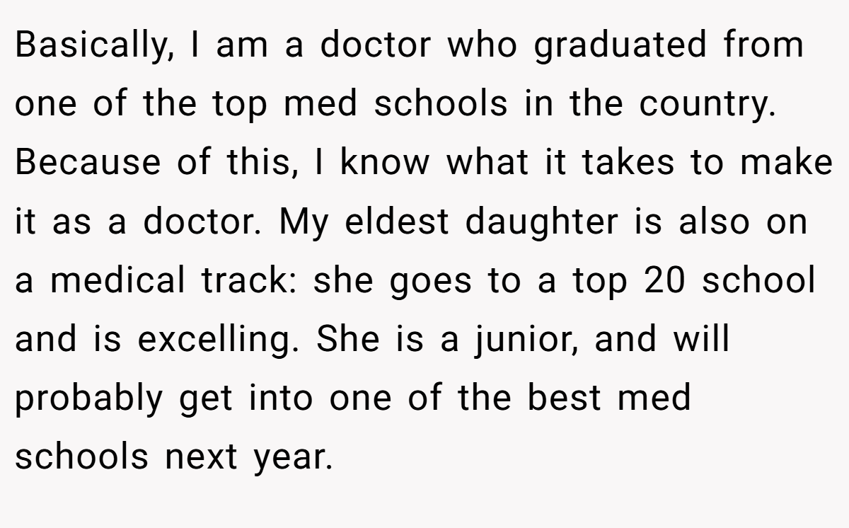 Basically, I am a doctor who graduated from one of the top med schools in the country. Because of this, I know what it takes to make it as a doctor. My eldest daughter is also on a medical track: she goes to a top 20 school and is excelling. She is a junior, and will probably get into one of the best med schools next year.