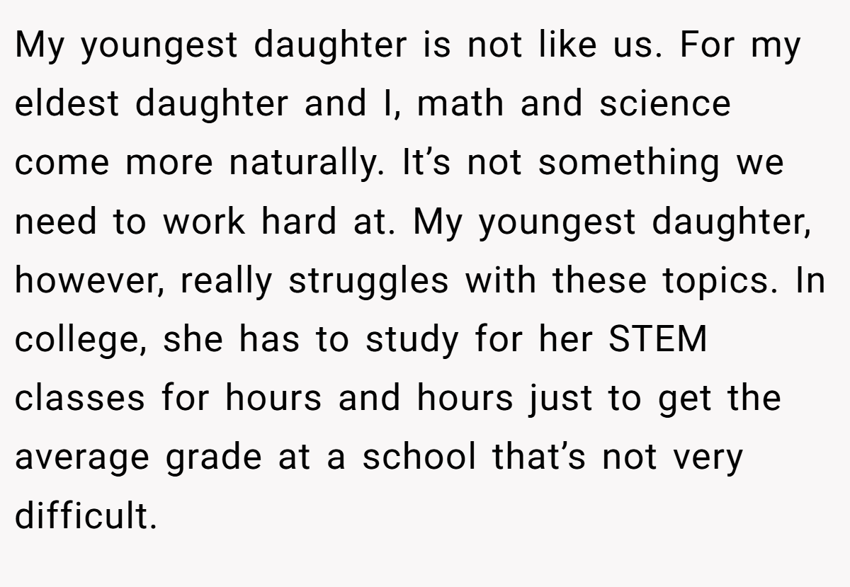 My youngest daughter is not like us. For my eldest daughter and I, math and science come more naturally. It’s not something we need to work hard at. My youngest daughter, however, really struggles with these topics. In college, she has to study for her STEM classes for hours and hours just to get the average grade at a school that’s not very difficult.