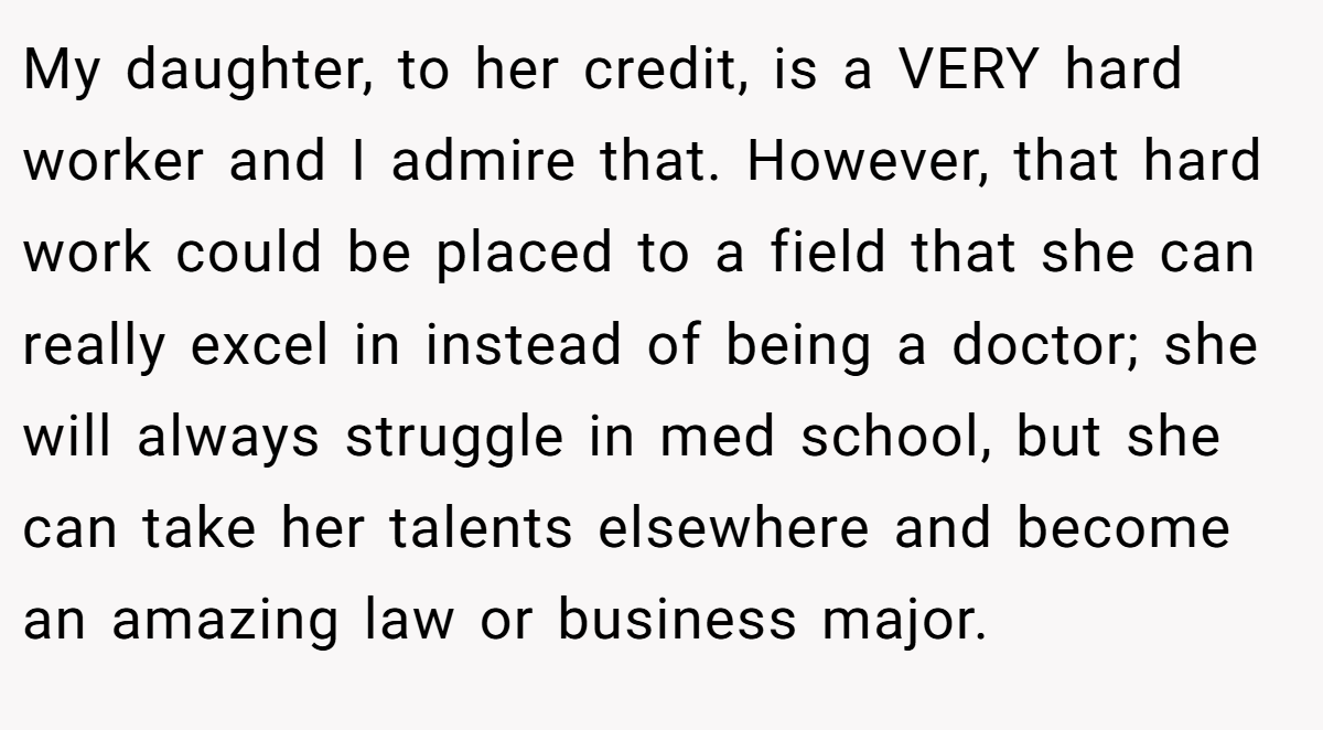 My daughter, to her credit, is a VERY hard worker and I admire that. However, that hard work could be placed to a field that she can really excel in instead of being a doctor; she will always struggle in med school, but she can take her talents elsewhere and become an amazing law or business major.