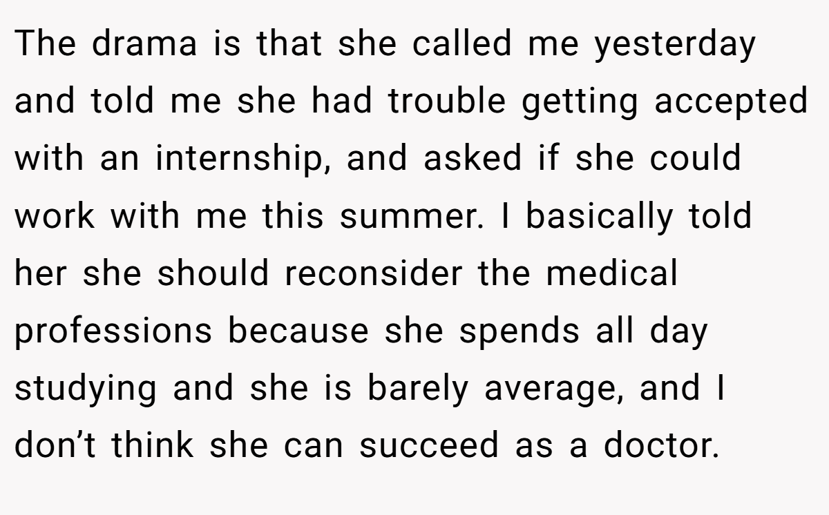 The drama is that she called me yesterday and told me she had trouble getting accepted with an internship, and asked if she could work with me this summer. I basically told her she should reconsider the medical professions because she spends all day studying and she is barely average, and I don’t think she can succeed as a doctor.