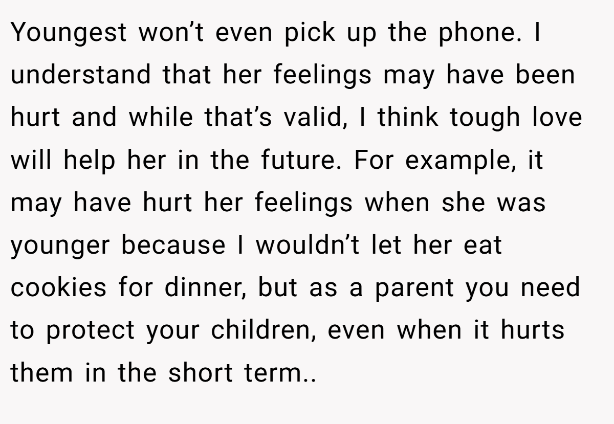 Youngest won’t even pick up the phone. I understand that her feelings may have been hurt and while that’s valid, I think tough love will help her in the future. For example, it may have hurt her feelings when she was younger because I wouldn’t let her eat cookies for dinner, but as a parent you need to protect your children, even when it hurts them in the short term..