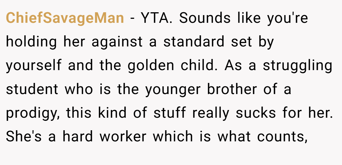 ChiefSavageMan − YTA. Sounds like you're holding her against a standard set by yourself and the golden child. As a struggling student who is the younger brother of a prodigy, this kind of stuff really sucks for her. She's a hard worker which is what counts,