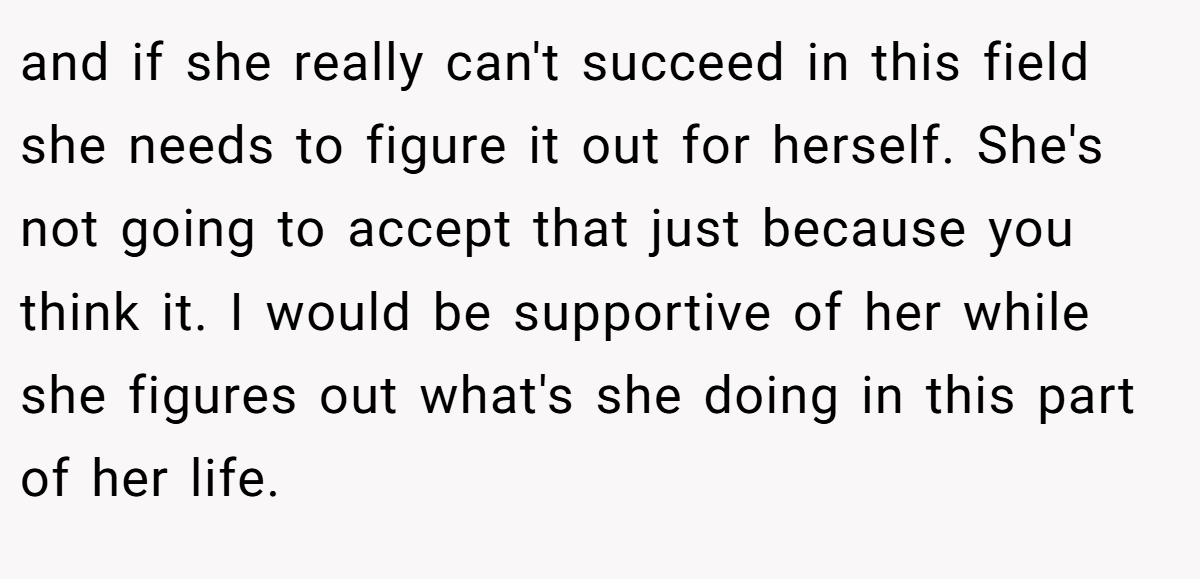 and if she really can't succeed in this field she needs to figure it out for herself. She's not going to accept that just because you think it. I would be supportive of her while she figures out what's she doing in this part of her life.