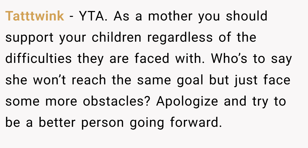 Tatttwink − YTA. As a mother you should support your children regardless of the difficulties they are faced with. Who’s to say she won’t reach the same goal but just face some more obstacles? Apologize and try to be a better person going forward.