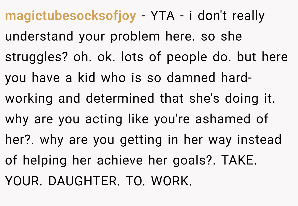 magictubesocksofjoy − YTA - i don't really understand your problem here. so she struggles? oh. ok. lots of people do. but here you have a kid who is so damned hard-working and determined that she's doing it. why are you acting like you're ashamed of her?. why are you getting in her way instead of helping her achieve her goals?. TAKE. YOUR. DAUGHTER. TO. WORK.