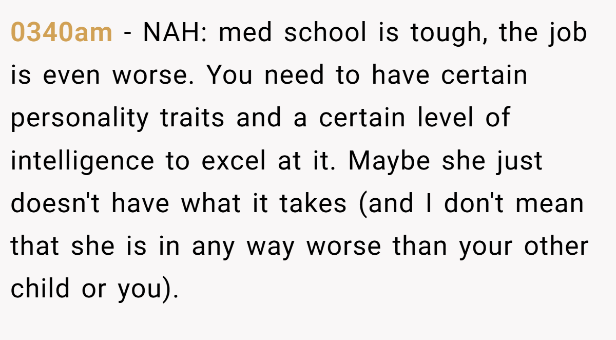 0340am − NAH: med school is tough, the job is even worse. You need to have certain personality traits and a certain level of intelligence to excel at it. Maybe she just doesn't have what it takes (and I don't mean that she is in any way worse than your other child or you).