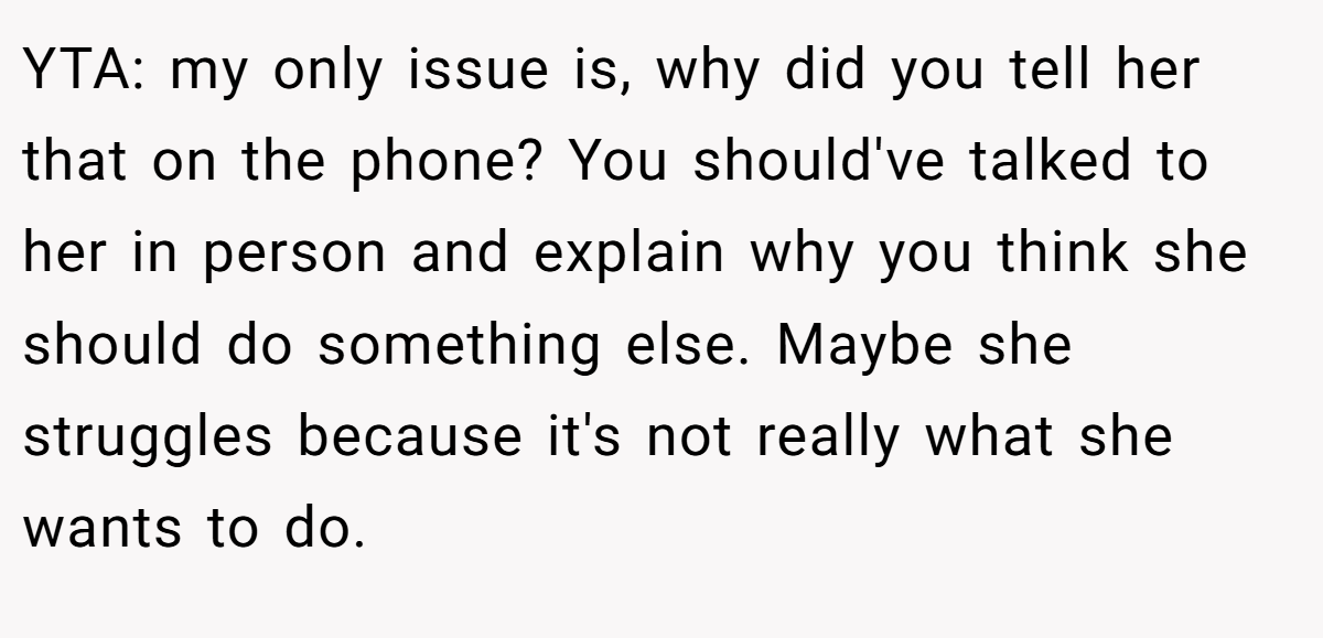 YTA: my only issue is, why did you tell her that on the phone? You should've talked to her in person and explain why you think she should do something else. Maybe she struggles because it's not really what she wants to do.
