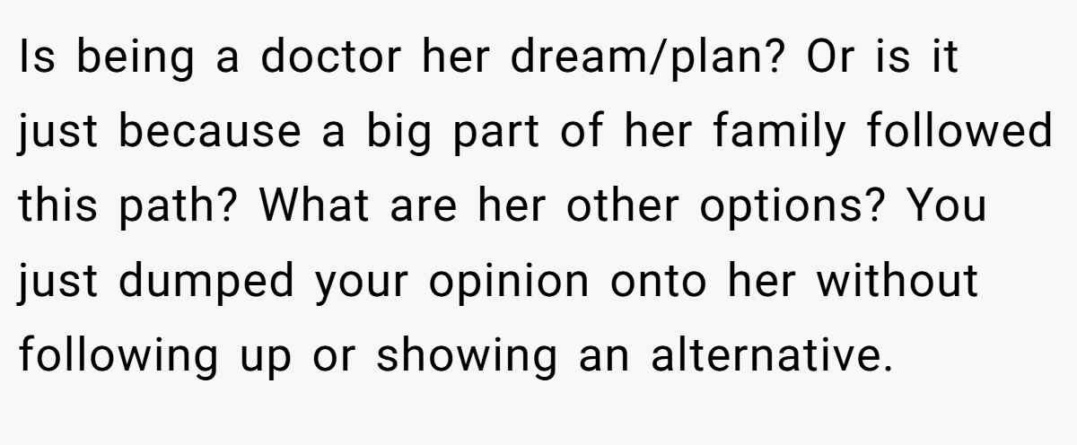 Is being a doctor her dream/plan? Or is it just because a big part of her family followed this path? What are her other options? You just dumped your opinion onto her without following up or showing an alternative.