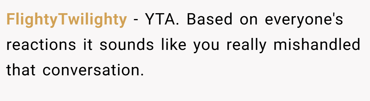 FlightyTwilighty − YTA. Based on everyone's reactions it sounds like you really mishandled that conversation.