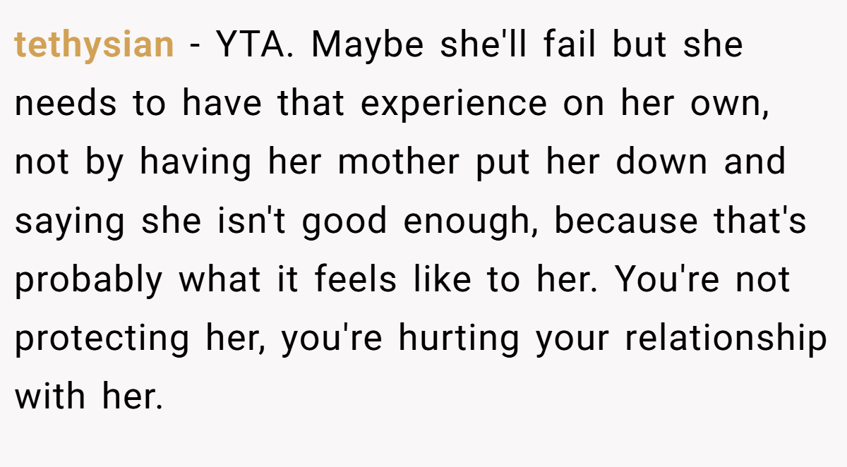 tethysian − YTA. Maybe she'll fail but she needs to have that experience on her own, not by having her mother put her down and saying she isn't good enough, because that's probably what it feels like to her. You're not protecting her, you're hurting your relationship with her.
