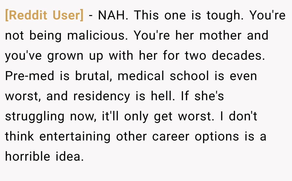 [Reddit User] − NAH. This one is tough. You're not being malicious. You're her mother and you've grown up with her for two decades. Pre-med is brutal, medical school is even worst, and residency is hell. If she's struggling now, it'll only get worst. I don't think entertaining other career options is a horrible idea.