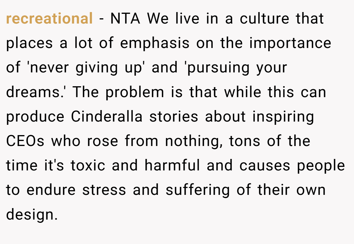 recreational − NTA We live in a culture that places a lot of emphasis on the importance of 'never giving up' and 'pursuing your dreams.' The problem is that while this can produce Cinderalla stories about inspiring CEOs who rose from nothing, tons of the time it's toxic and harmful and causes people to endure stress and suffering of their own design.