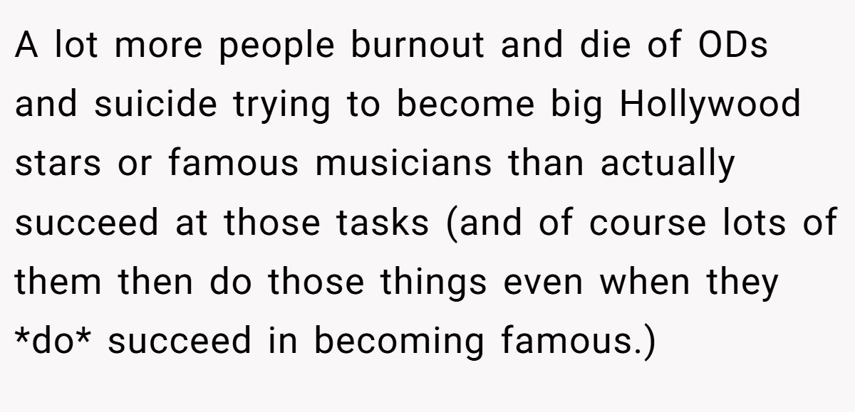 A lot more people burnout and die of ODs and suicide trying to become big Hollywood stars or famous musicians than actually succeed at those tasks (and of course lots of them then do those things even when they *do* succeed in becoming famous.)