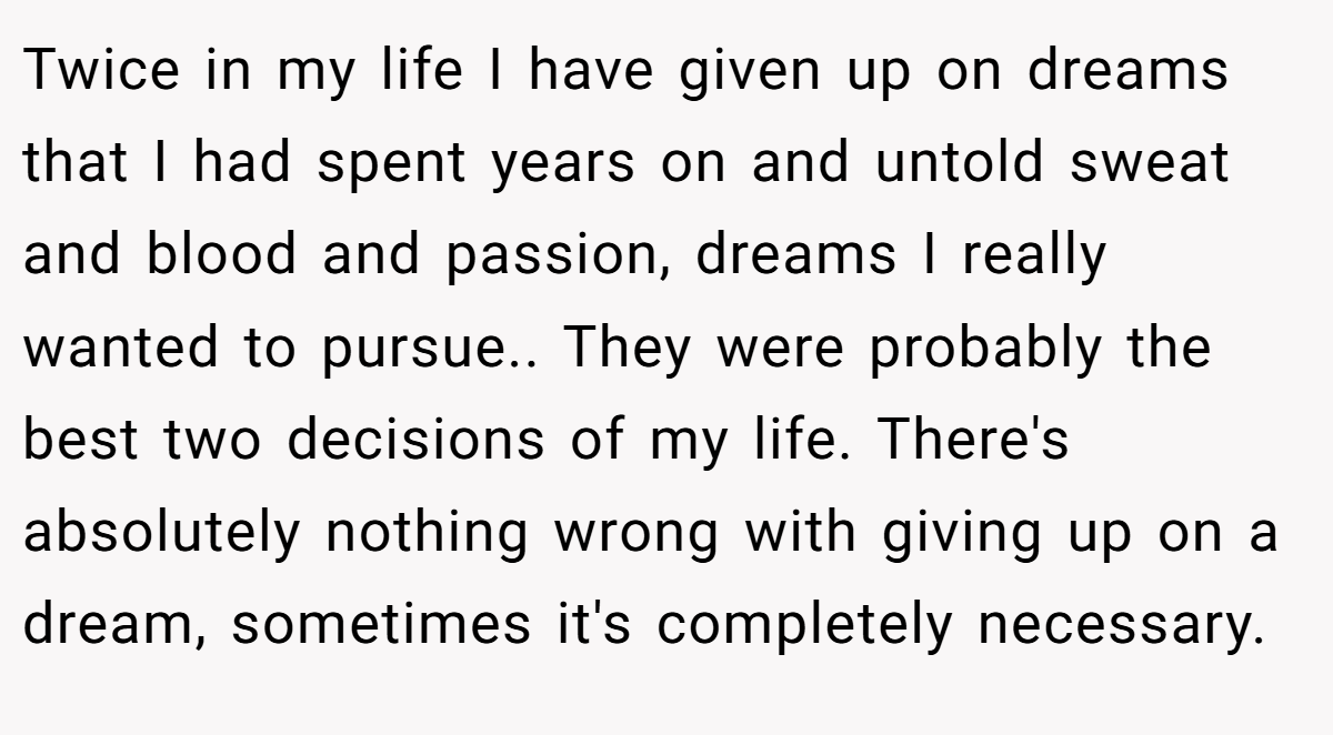 Twice in my life I have given up on dreams that I had spent years on and untold sweat and blood and passion, dreams I really wanted to pursue.. They were probably the best two decisions of my life. There's absolutely nothing wrong with giving up on a dream, sometimes it's completely necessary.