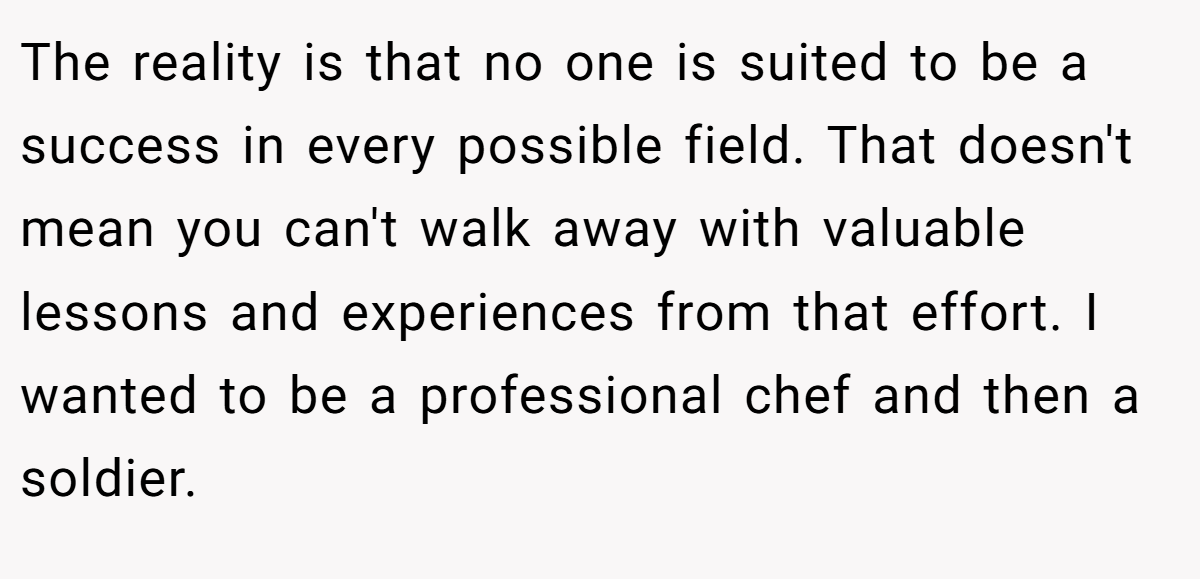 The reality is that no one is suited to be a success in every possible field. That doesn't mean you can't walk away with valuable lessons and experiences from that effort. I wanted to be a professional chef and then a soldier.