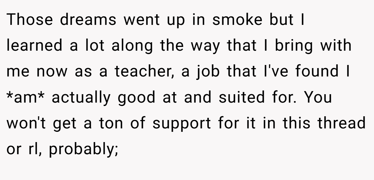 Those dreams went up in smoke but I learned a lot along the way that I bring with me now as a teacher, a job that I've found I *am* actually good at and suited for. You won't get a ton of support for it in this thread or rl, probably;