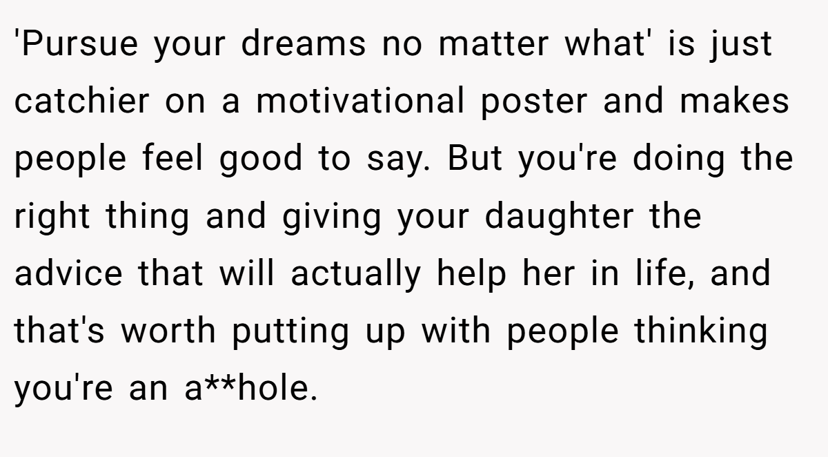 'Pursue your dreams no matter what' is just catchier on a motivational poster and makes people feel good to say. But you're doing the right thing and giving your daughter the advice that will actually help her in life, and that's worth putting up with people thinking you're an a**hole.