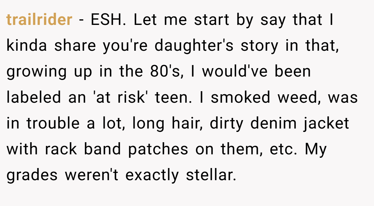 trailrider − ESH. Let me start by say that I kinda share you're daughter's story in that, growing up in the 80's, I would've been labeled an 'at risk' teen. I smoked weed, was in trouble a lot, long hair, dirty denim jacket with rack band patches on them, etc. My grades weren't exactly stellar.
