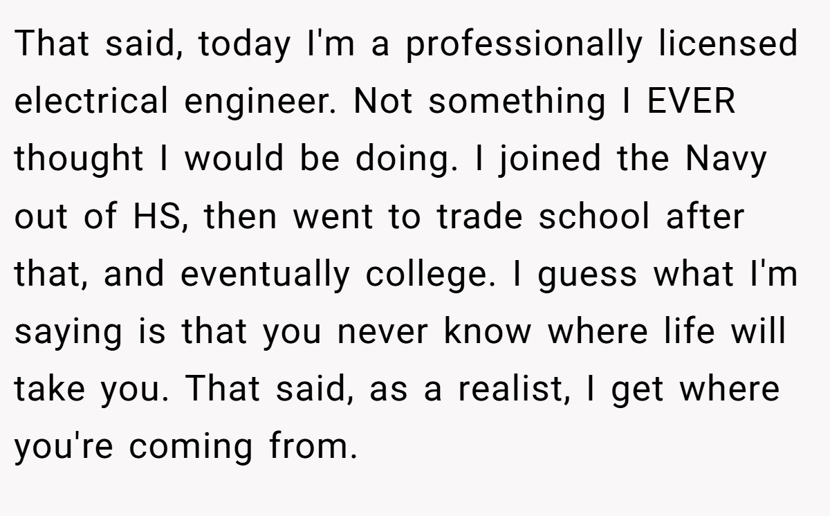 That said, today I'm a professionally licensed electrical engineer. Not something I EVER thought I would be doing. I joined the Navy out of HS, then went to trade school after that, and eventually college. I guess what I'm saying is that you never know where life will take you. That said, as a realist, I get where you're coming from.