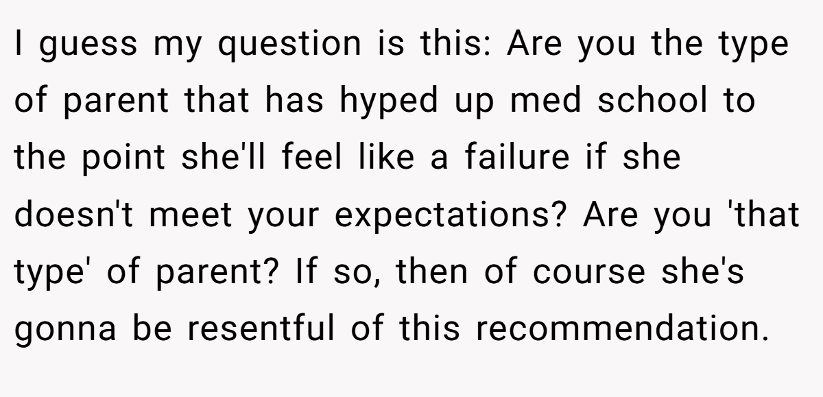 I guess my question is this: Are you the type of parent that has hyped up med school to the point she'll feel like a failure if she doesn't meet your expectations? Are you 'that type' of parent? If so, then of course she's gonna be resentful of this recommendation.