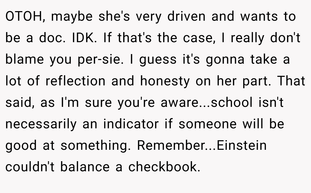 OTOH, maybe she's very driven and wants to be a doc. IDK. If that's the case, I really don't blame you per-sie. I guess it's gonna take a lot of reflection and honesty on her part. That said, as I'm sure you're aware...school isn't necessarily an indicator if someone will be good at something. Remember...Einstein couldn't balance a checkbook.