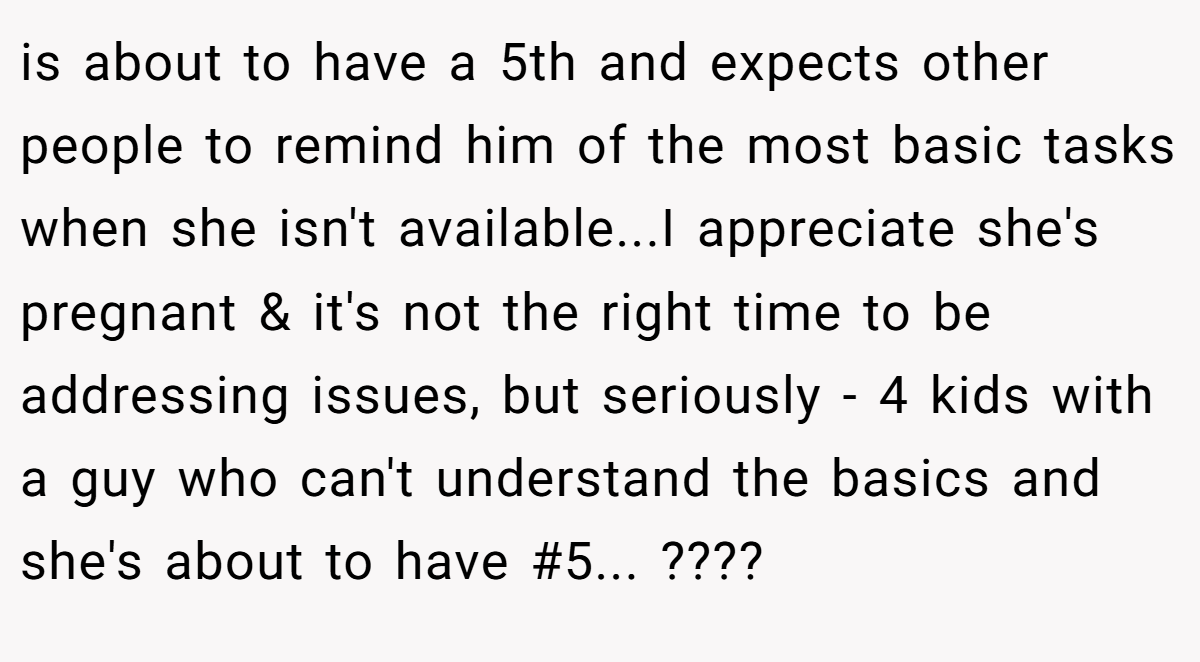 is about to have a 5th and expects other people to remind him of the most basic tasks when she isn't available...I appreciate she's pregnant & it's not the right time to be addressing issues, but seriously - 4 kids with a guy who can't understand the basics and she's about to have #5... ????