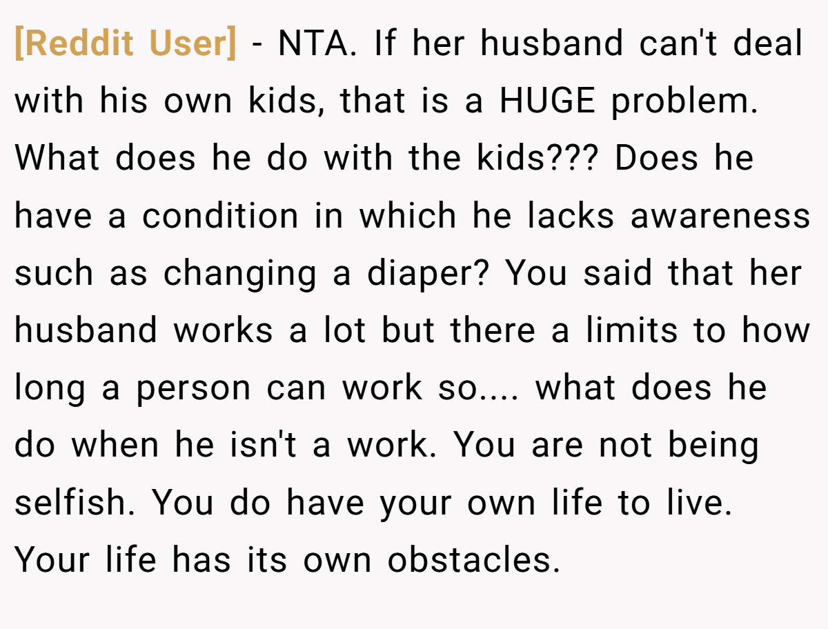 [Reddit User] − NTA. If her husband can't deal with his own kids, that is a HUGE problem. What does he do with the kids??? Does he have a condition in which he lacks awareness such as changing a diaper? You said that her husband works a lot but there a limits to how long a person can work so.... what does he do when he isn't a work. You are not being selfish. You do have your own life to live. Your life has its own obstacles.