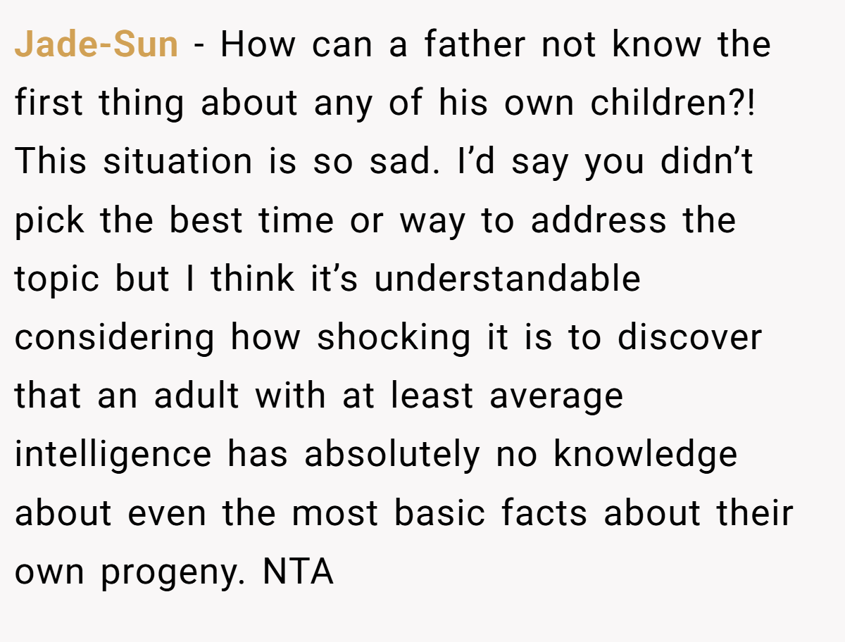 Jade-Sun − How can a father not know the first thing about any of his own children?! This situation is so sad. I’d say you didn’t pick the best time or way to address the topic but I think it’s understandable considering how shocking it is to discover that an adult with at least average intelligence has absolutely no knowledge about even the most basic facts about their own progeny. NTA