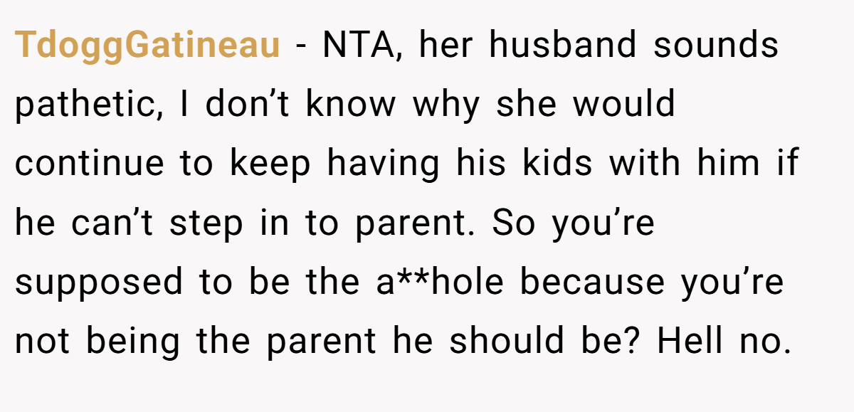 TdoggGatineau − NTA, her husband sounds pathetic, I don’t know why she would continue to keep having his kids with him if he can’t step in to parent. So you’re supposed to be the a**hole because you’re not being the parent he should be? Hell no.