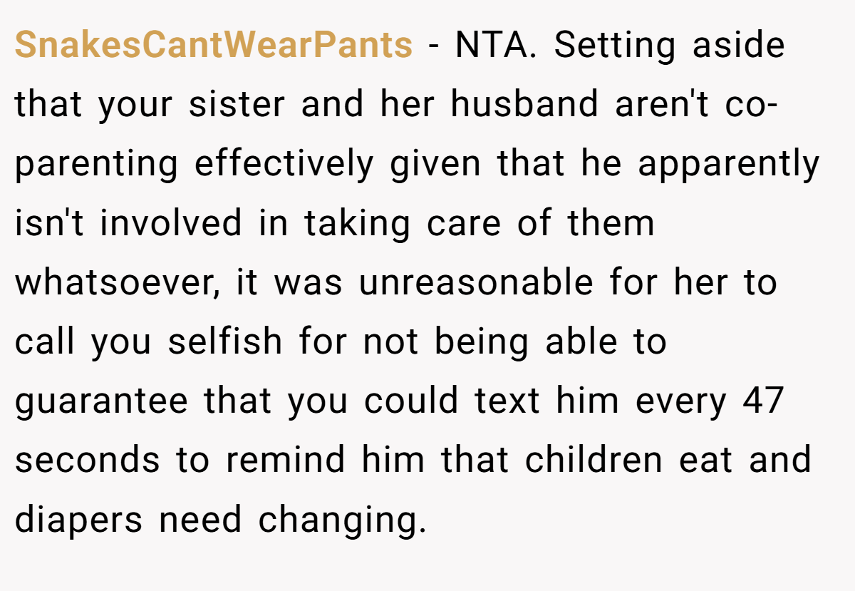 SnakesCantWearPants − NTA. Setting aside that your sister and her husband aren't co-parenting effectively given that he apparently isn't involved in taking care of them whatsoever, it was unreasonable for her to call you selfish for not being able to guarantee that you could text him every 47 seconds to remind him that children eat and diapers need changing.