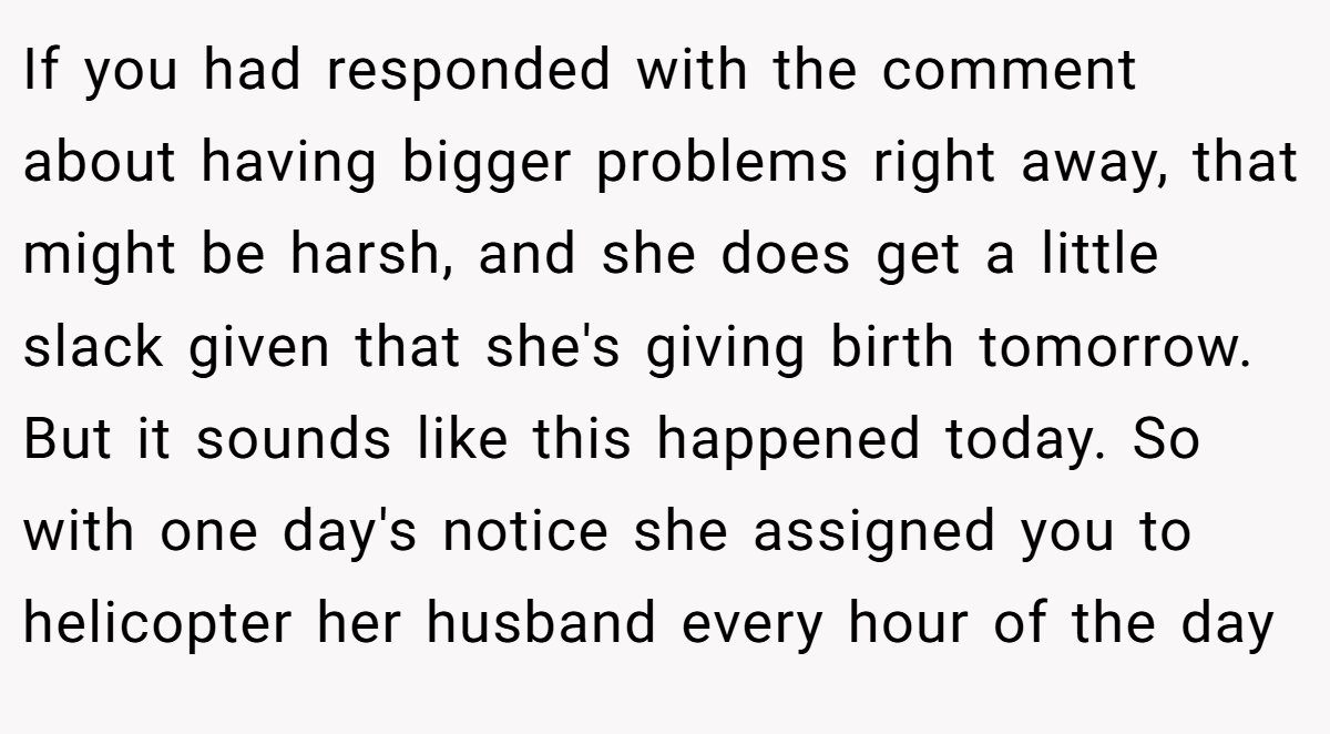 If you had responded with the comment about having bigger problems right away, that might be harsh, and she does get a little slack given that she's giving birth tomorrow. But it sounds like this happened today. So with one day's notice she assigned you to helicopter her husband every hour of the day