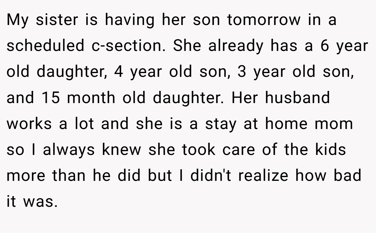 My sister is having her son tomorrow in a scheduled c-section. She already has a 6 year old daughter, 4 year old son, 3 year old son, and 15 month old daughter. Her husband works a lot and she is a stay at home mom so I always knew she took care of the kids more than he did but I didn't realize how bad it was.