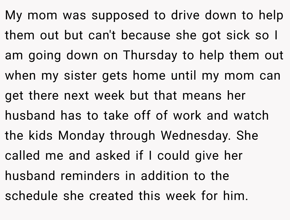 My mom was supposed to drive down to help them out but can't because she got sick so I am going down on Thursday to help them out when my sister gets home until my mom can get there next week but that means her husband has to take off of work and watch the kids Monday through Wednesday. She called me and asked if I could give her husband reminders in addition to the schedule she created this week for him.