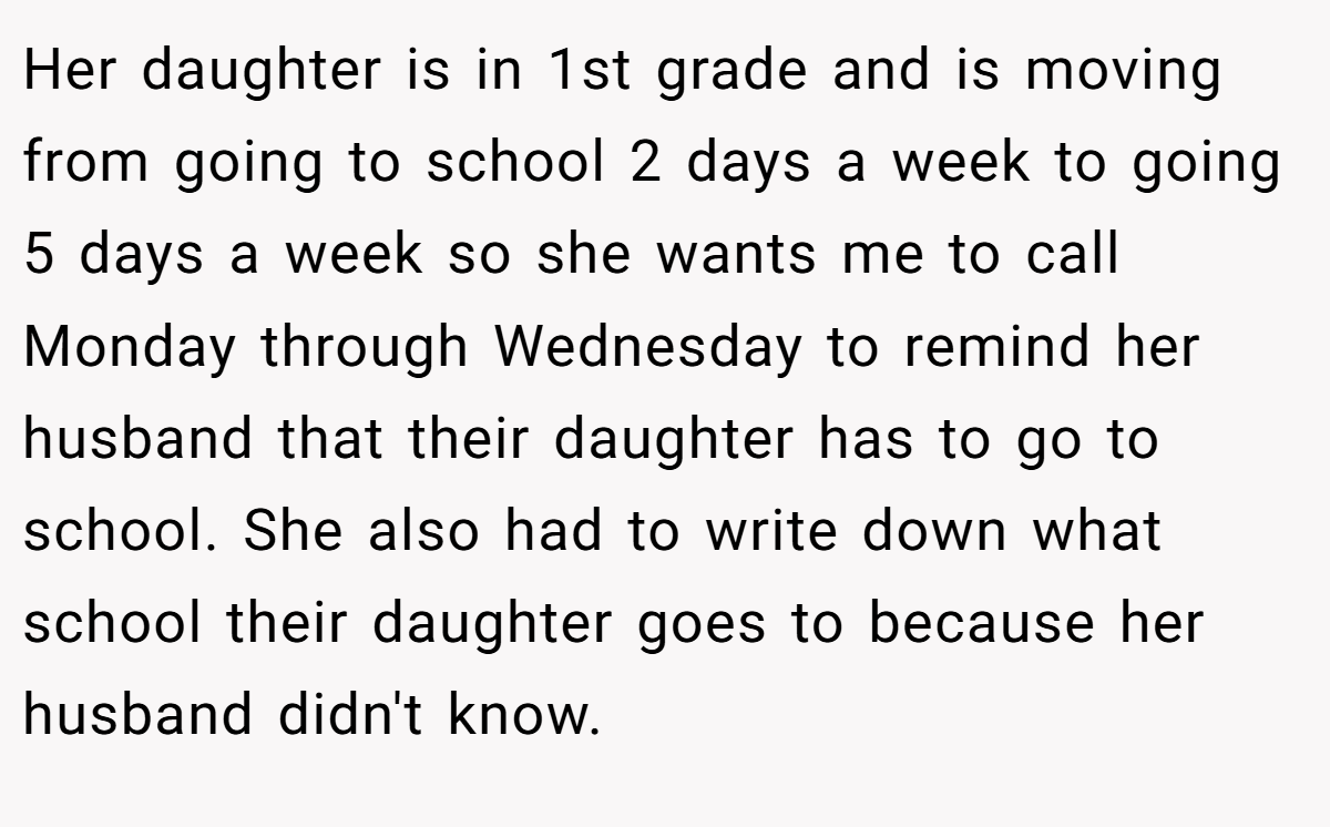 Her daughter is in 1st grade and is moving from going to school 2 days a week to going 5 days a week so she wants me to call Monday through Wednesday to remind her husband that their daughter has to go to school. She also had to write down what school their daughter goes to because her husband didn't know.