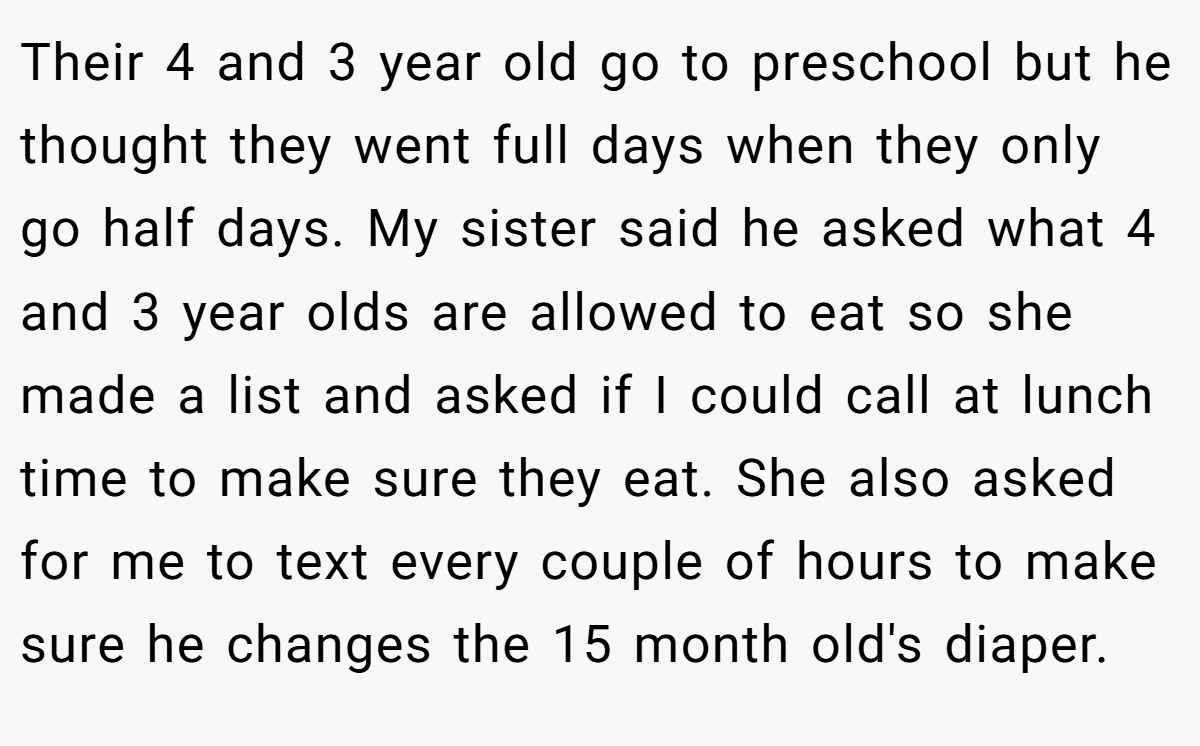 Their 4 and 3 year old go to preschool but he thought they went full days when they only go half days. My sister said he asked what 4 and 3 year olds are allowed to eat so she made a list and asked if I could call at lunch time to make sure they eat. She also asked for me to text every couple of hours to make sure he changes the 15 month old's diaper.