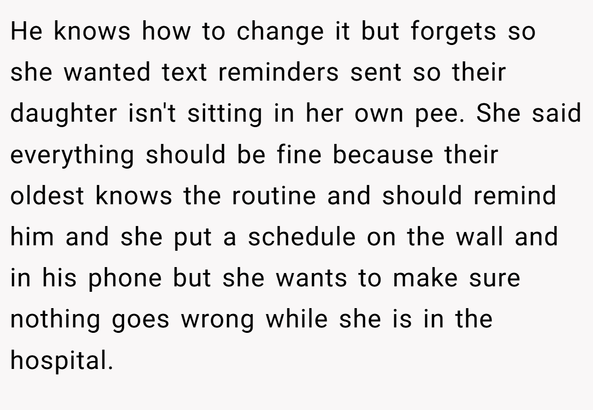 He knows how to change it but forgets so she wanted text reminders sent so their daughter isn't sitting in her own pee. She said everything should be fine because their oldest knows the routine and should remind him and she put a schedule on the wall and in his phone but she wants to make sure nothing goes wrong while she is in the hospital.