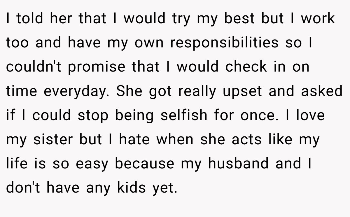 I told her that I would try my best but I work too and have my own responsibilities so I couldn't promise that I would check in on time everyday. She got really upset and asked if I could stop being selfish for once. I love my sister but I hate when she acts like my life is so easy because my husband and I don't have any kids yet.
