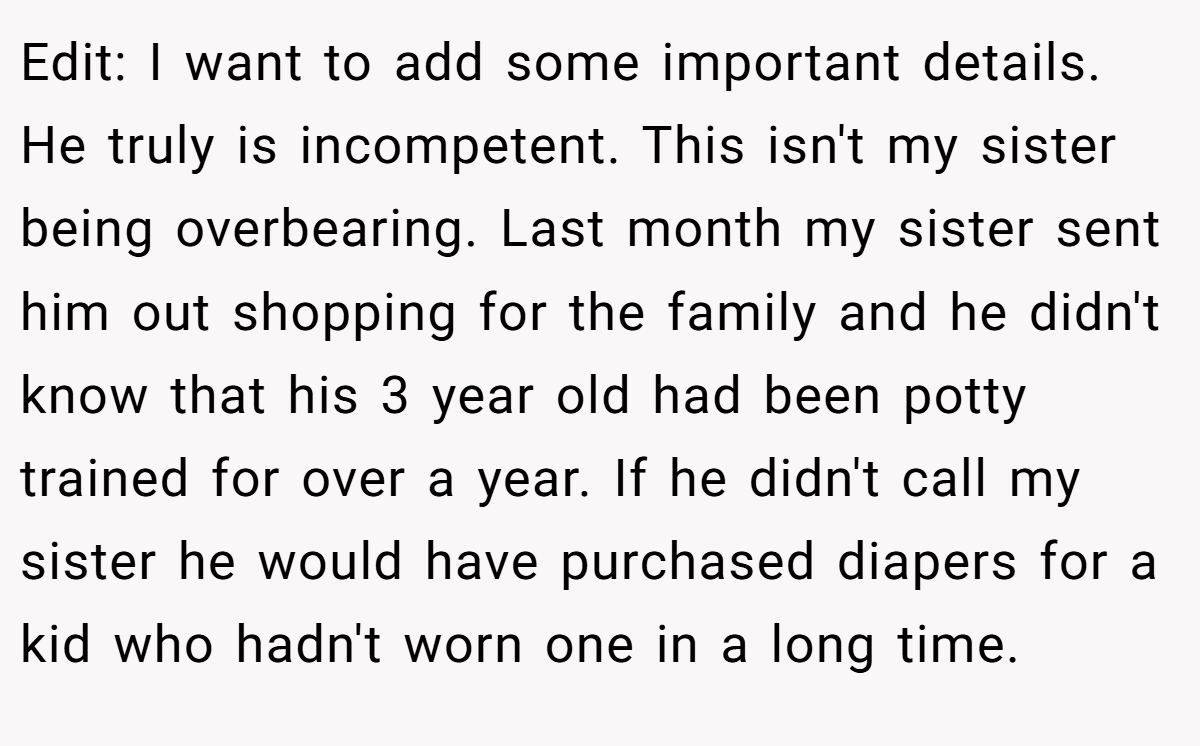 Edit: I want to add some important details. He truly is incompetent. This isn't my sister being overbearing. Last month my sister sent him out shopping for the family and he didn't know that his 3 year old had been potty trained for over a year. If he didn't call my sister he would have purchased diapers for a kid who hadn't worn one in a long time.