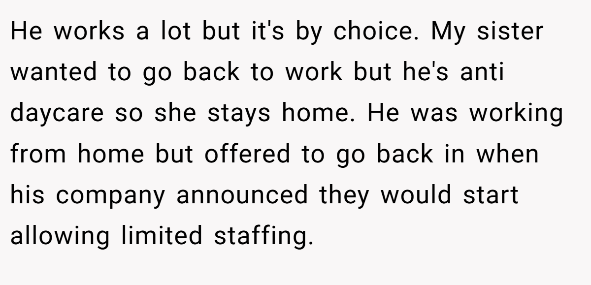 He works a lot but it's by choice. My sister wanted to go back to work but he's anti daycare so she stays home. He was working from home but offered to go back in when his company announced they would start allowing limited staffing.