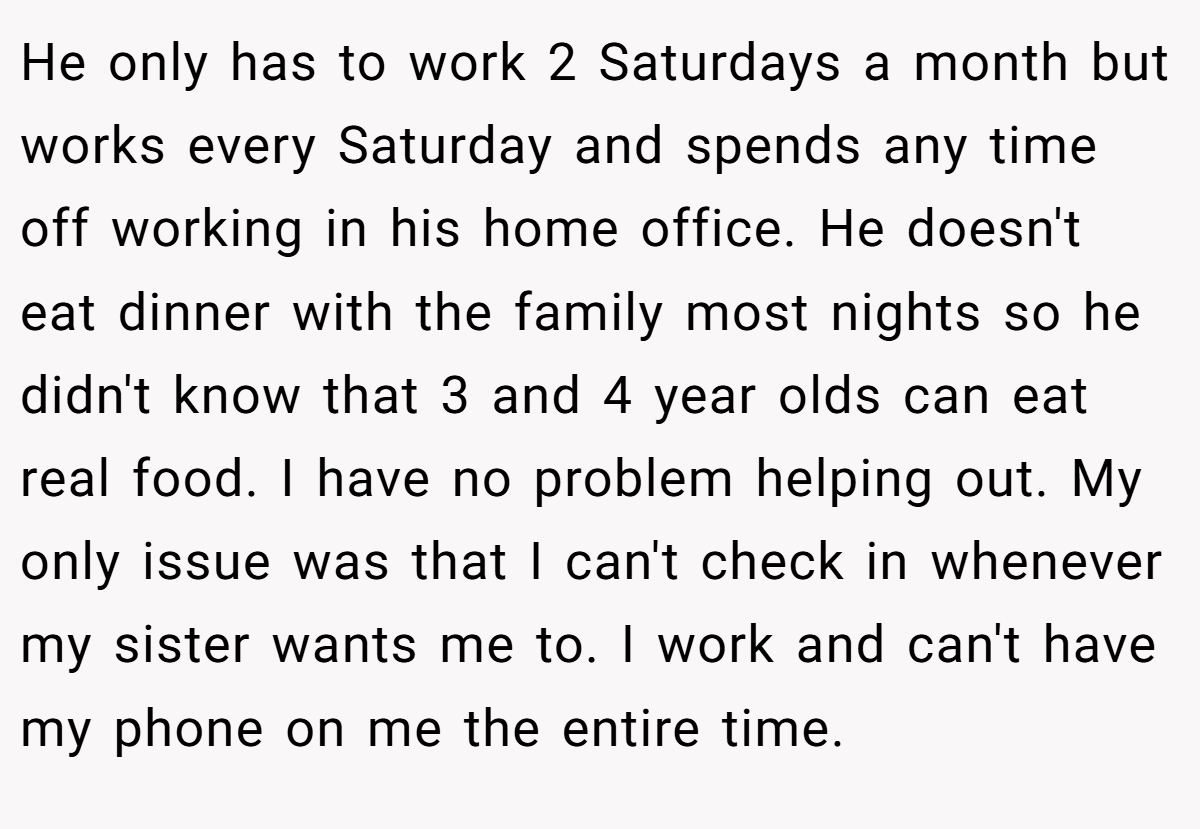He only has to work 2 Saturdays a month but works every Saturday and spends any time off working in his home office. He doesn't eat dinner with the family most nights so he didn't know that 3 and 4 year olds can eat real food. I have no problem helping out. My only issue was that I can't check in whenever my sister wants me to. I work and can't have my phone on me the entire time.