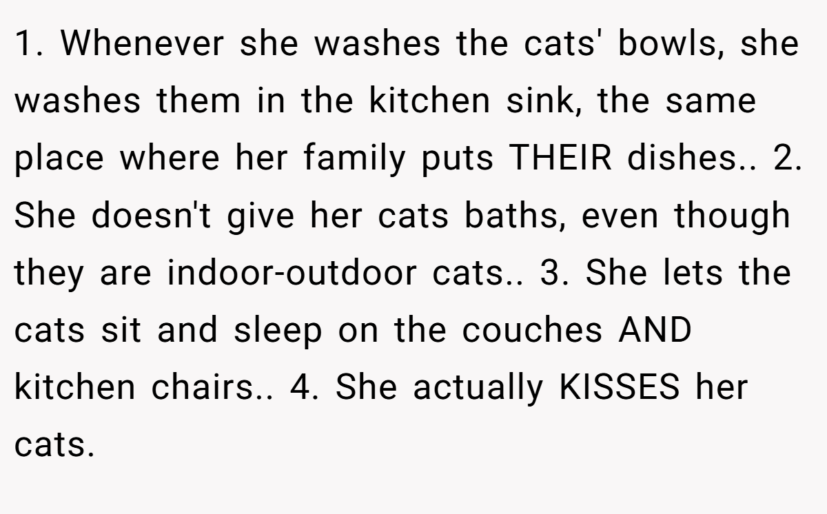 1. Whenever she washes the cats' bowls, she washes them in the kitchen sink, the same place where her family puts THEIR dishes.. 2. She doesn't give her cats baths, even though they are indoor-outdoor cats.. 3. She lets the cats sit and sleep on the couches AND kitchen chairs.. 4. She actually KISSES her cats.