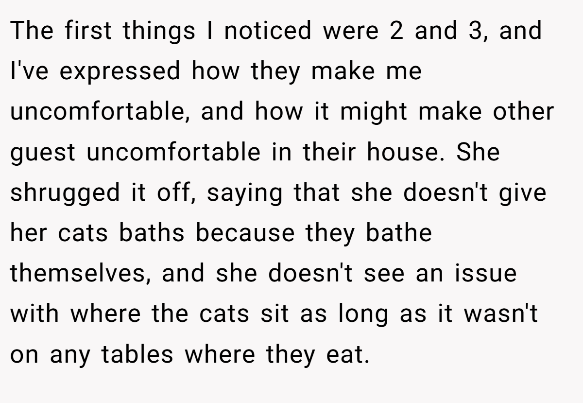 The first things I noticed were 2 and 3, and I've expressed how they make me uncomfortable, and how it might make other guest uncomfortable in their house. She shrugged it off, saying that she doesn't give her cats baths because they bathe themselves, and she doesn't see an issue with where the cats sit as long as it wasn't on any tables where they eat.