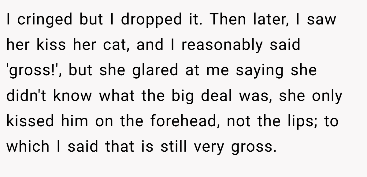 I cringed but I dropped it. Then later, I saw her kiss her cat, and I reasonably said 'gross!', but she glared at me saying she didn't know what the big deal was, she only kissed him on the forehead, not the lips; to which I said that is still very gross.