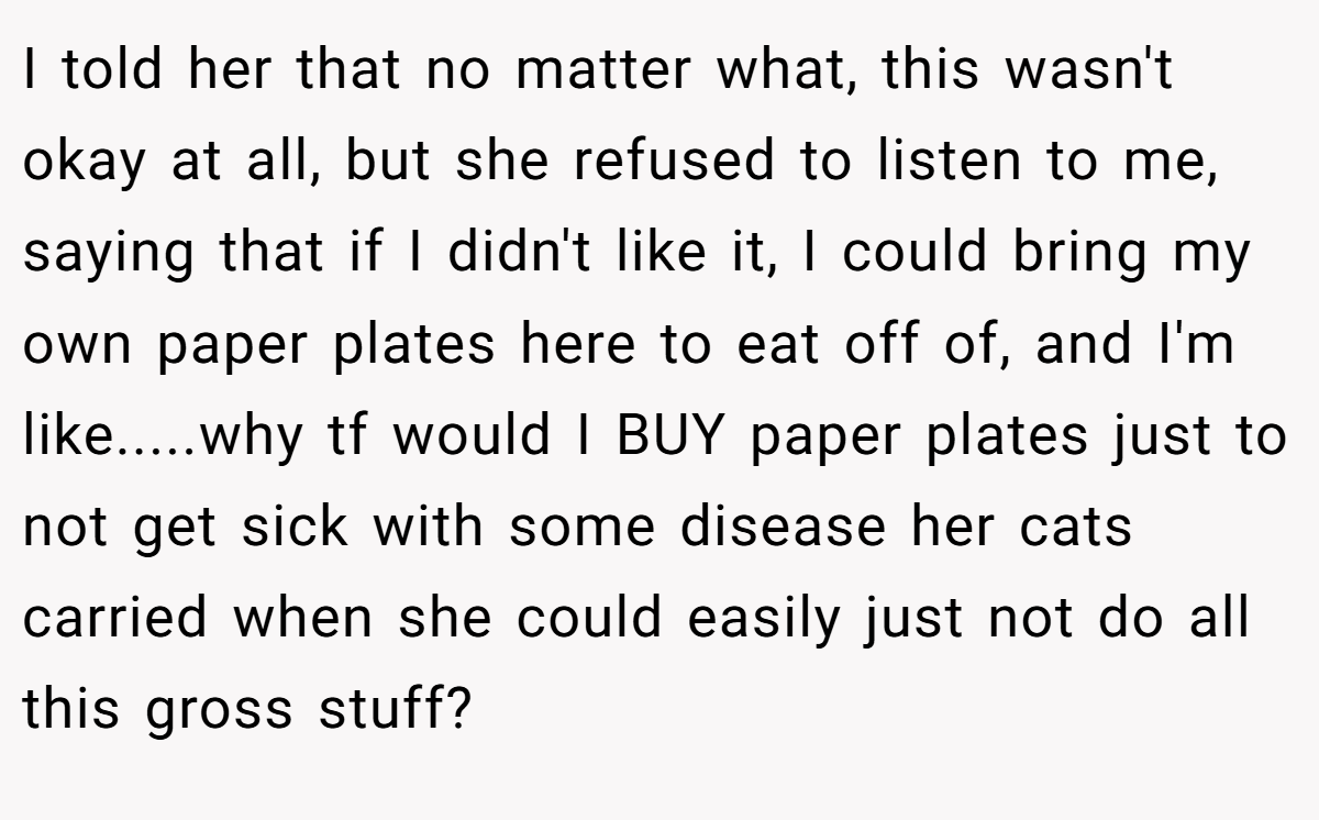 I told her that no matter what, this wasn't okay at all, but she refused to listen to me, saying that if I didn't like it, I could bring my own paper plates here to eat off of, and I'm like.....why tf would I BUY paper plates just to not get sick with some disease her cats carried when she could easily just not do all this gross stuff?