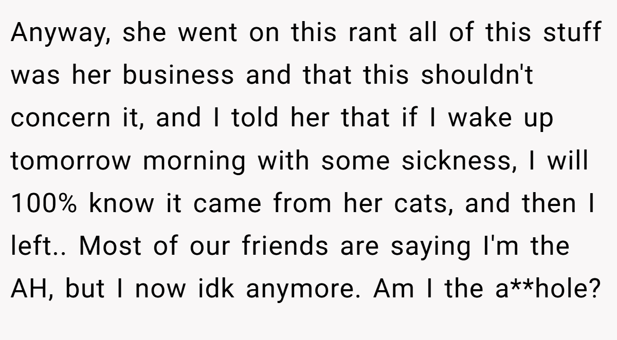 Anyway, she went on this rant all of this stuff was her business and that this shouldn't concern it, and I told her that if I wake up tomorrow morning with some sickness, I will 100% know it came from her cats, and then I left.. Most of our friends are saying I'm the AH, but I now idk anymore. Am I the a**hole?