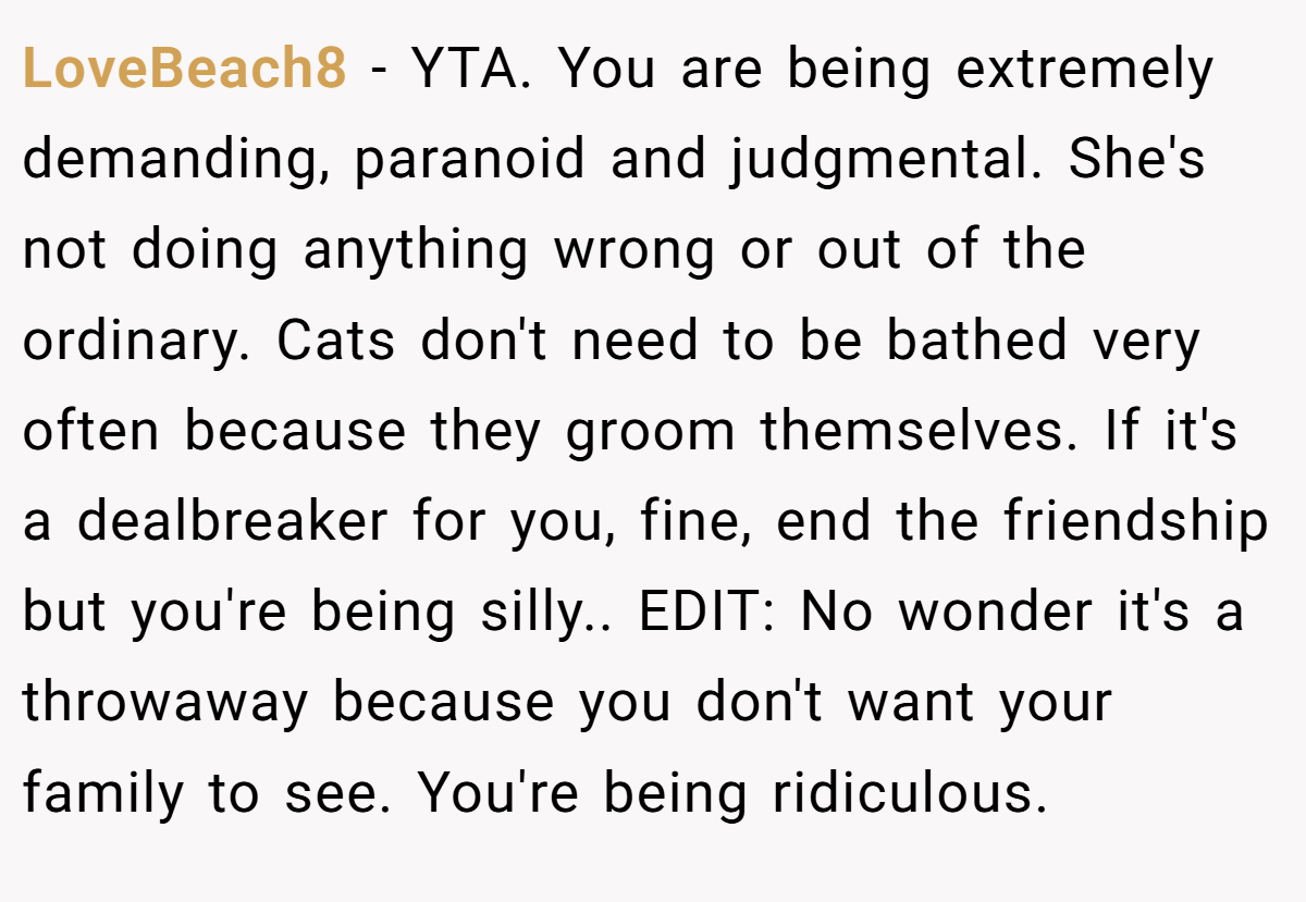 LoveBeach8 − YTA. You are being extremely demanding, paranoid and judgmental. She's not doing anything wrong or out of the ordinary. Cats don't need to be bathed very often because they groom themselves. If it's a dealbreaker for you, fine, end the friendship but you're being silly.. EDIT: No wonder it's a throwaway because you don't want your family to see. You're being ridiculous.