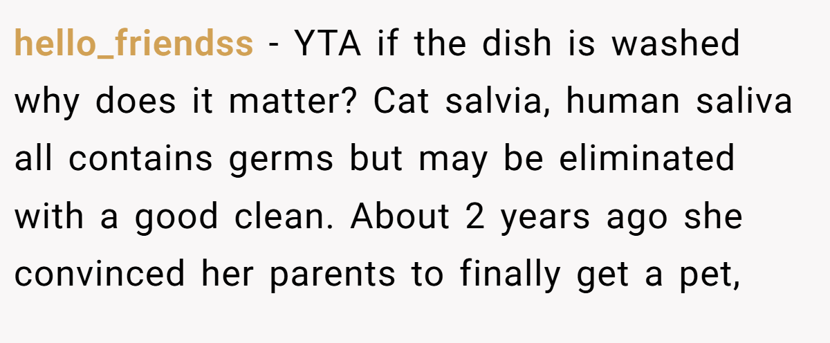 hello_friendss − YTA if the dish is washed why does it matter? Cat salvia, human saliva all contains germs but may be eliminated with a good clean. About 2 years ago she convinced her parents to finally get a pet,