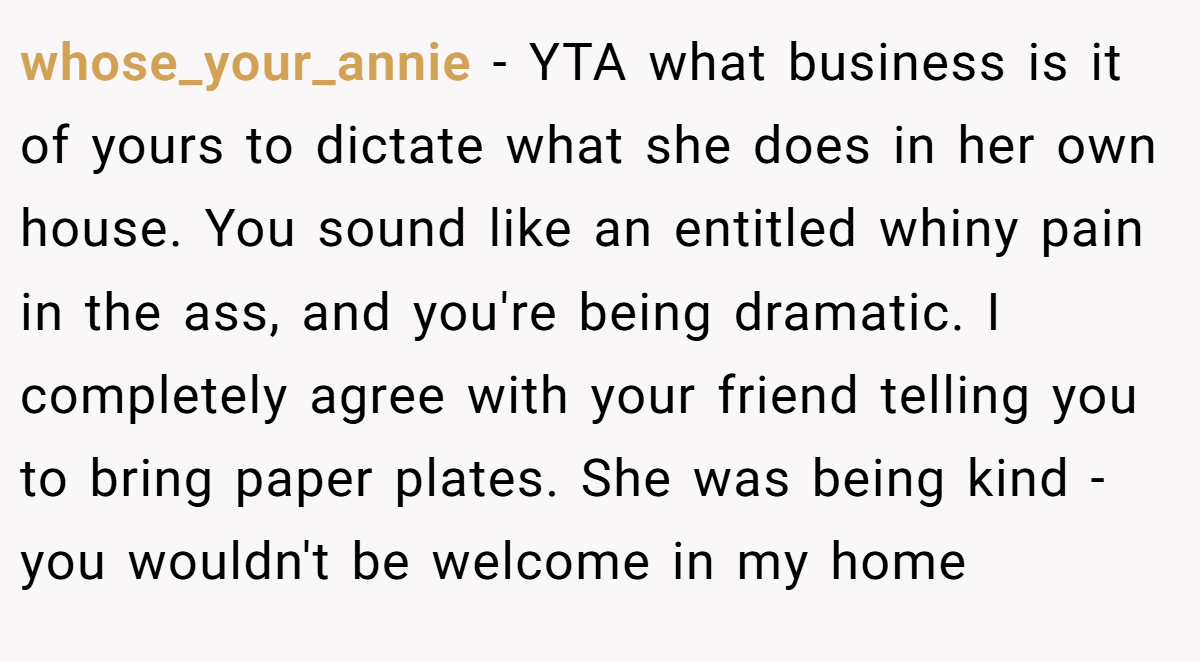 whose_your_annie − YTA what business is it of yours to dictate what she does in her own house. You sound like an entitled whiny pain in the ass, and you're being dramatic. I completely agree with your friend telling you to bring paper plates. She was being kind - you wouldn't be welcome in my home